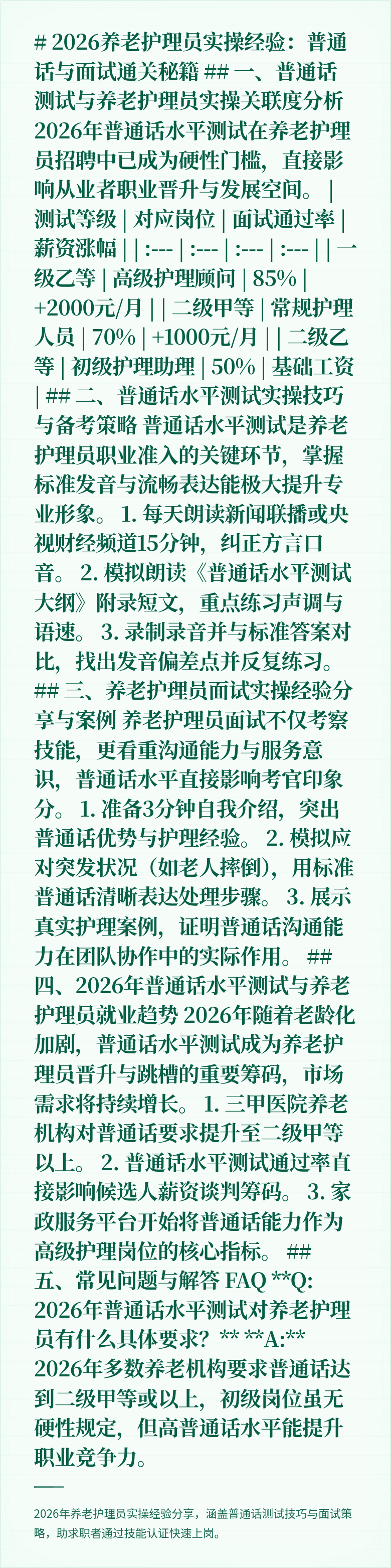 # 2026养老护理员实操经验：普通话与面试通关秘籍

## 一、普通话测试与养老护理员实操关联度分析

2026年普通话水平测试在养老护理员招聘中已成为硬性门槛，直接影响从业者职业晋升与发展空间。

| 测试等级 | 对应岗位 | 面试通过率 | 薪资涨幅 |
| :--- | :--- | :--- | :--- |
| 一级乙等 | 高级护理顾问 | 85% | +2000元/月 |
| 二