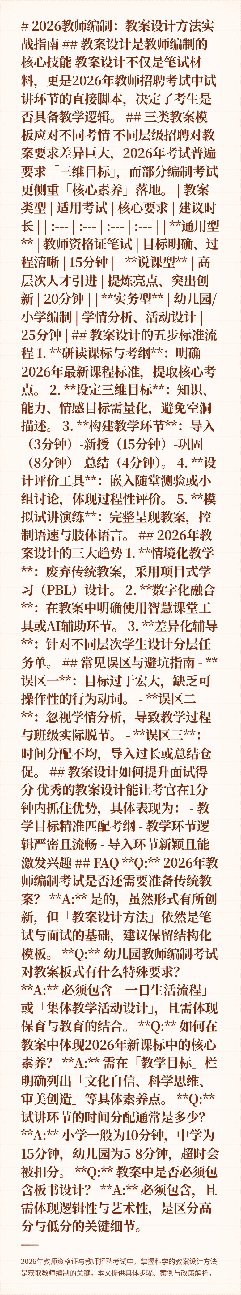 # 2026教师编制：教案设计方法实战指南

## 教案设计是教师编制的核心技能
教案设计不仅是笔试材料，更是2026年教师招聘考试中试讲环节的直接脚本，决定了考生是否具备教学逻辑。

## 三类教案模板应对不同考情
不同层级招聘对教案要求差异巨大，2026年考试普遍要求「三维目标」，而部分编制考试更侧重「核心素养」落地。

| 教案类型 | 适用考试 | 核心要求 | 建议时长 |
| :---