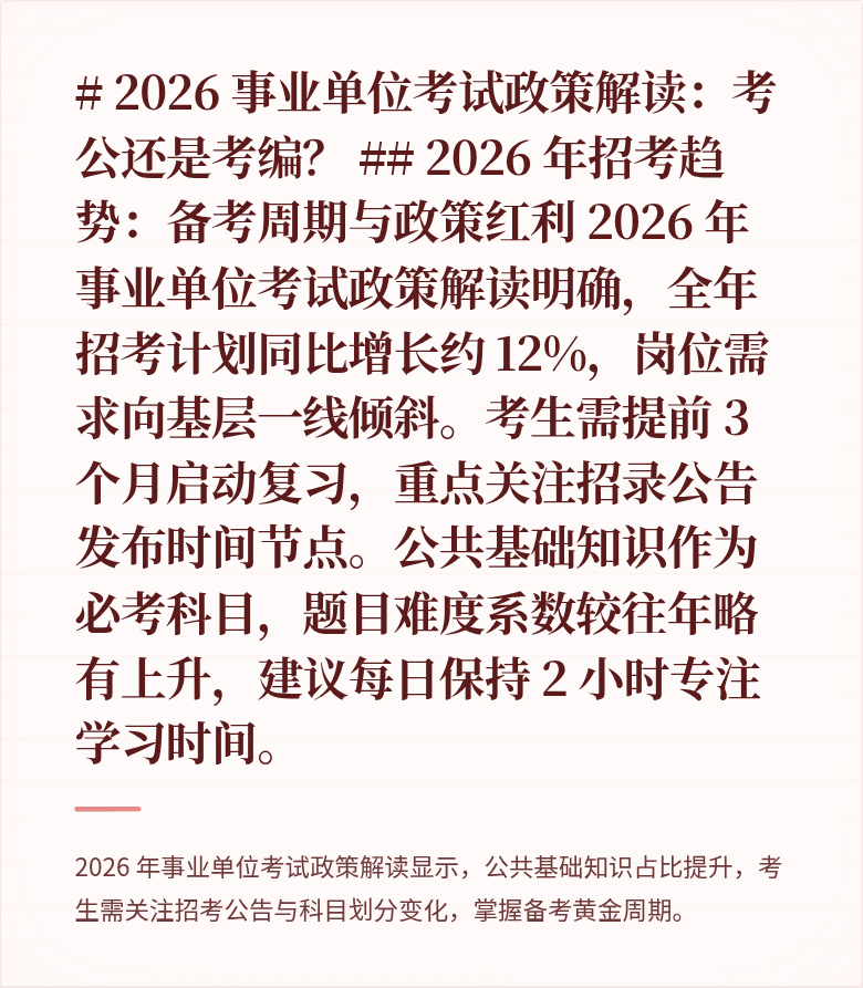 # 2026 事业单位考试政策解读:考公还是考编?
## 2026 年招考趋势:备考周期与政策红利
2026 年事业单位考试政策解读明确,全年招考计划同比增长约 12%,岗位需求向基层一线倾斜。考生需提前 3 个月启动复习,重点关注招录公告发布时间节点。公共基础知识作为必考科目,题目难度系数较往年略有上升,建议每日保持 2 小时专注学习时间。