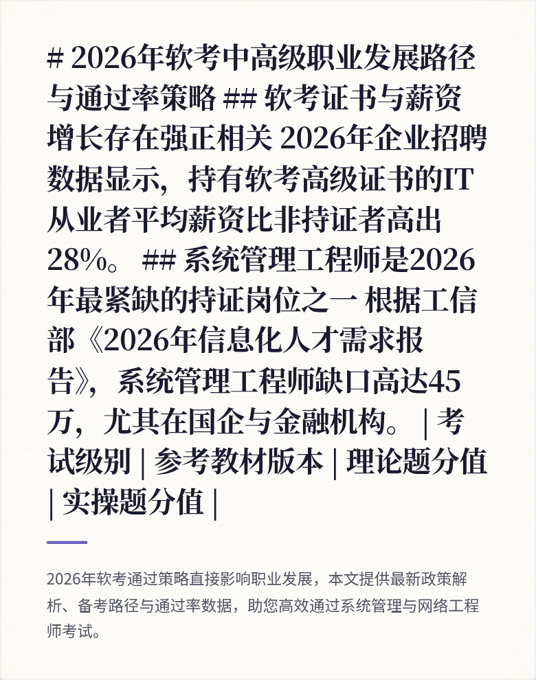 # 2026年软考中高级职业发展路径与通过率策略

## 软考证书与薪资增长存在强正相关
2026年企业招聘数据显示，持有软考高级证书的IT从业者平均薪资比非持证者高出28%。

## 系统管理工程师是2026年最紧缺的持证岗位之一
根据工信部《2026年信息化人才需求报告》，系统管理工程师缺口高达45万，尤其在国企与金融机构。

| 考试级别 | 参考教材版本 | 理论题分值 | 实操题分值 |