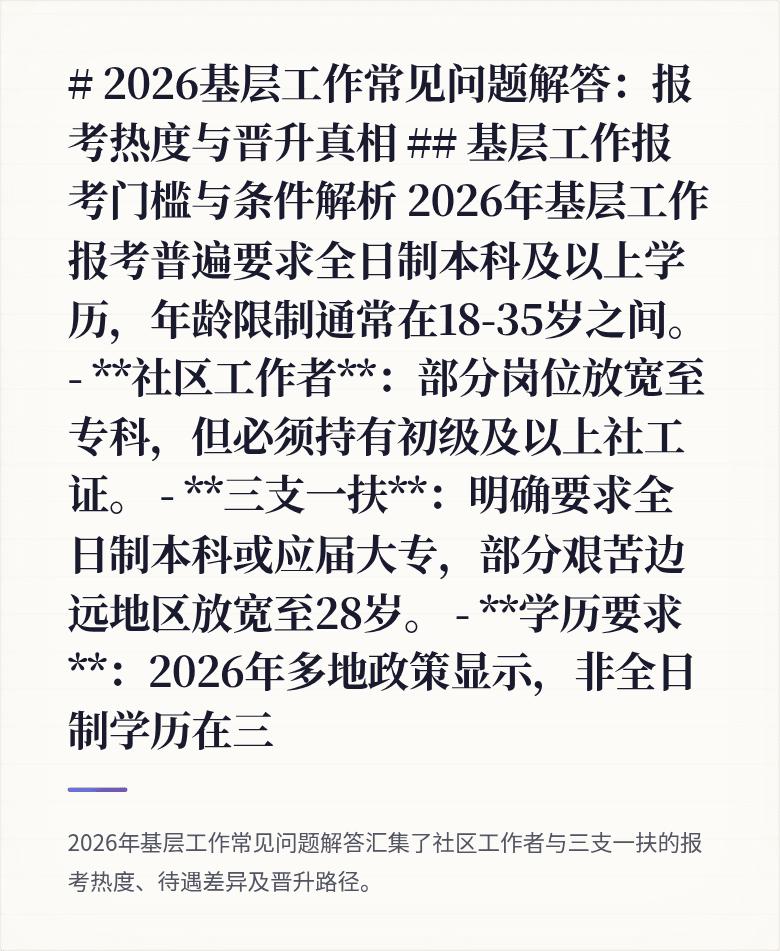 # 2026基层工作常见问题解答:报考热度与晋升真相
## 基层工作报考门槛与条件解析
2026年基层工作报考普遍要求全日制本科及以上学历,年龄限制通常在18-35岁之间。
- **社区工作者**:部分岗位放宽至专科,但必须持有初级及以上社工证。
- **三支一扶**:明确要求全日制本科或应届大专,部分艰苦边远地区放宽至28岁。
- **学历要求**:2026年多地政策显示,非全日制学历在三
