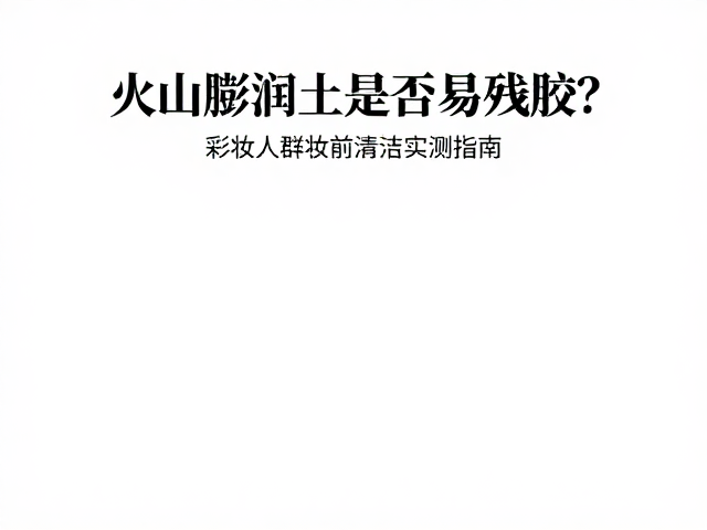 火山膨润土是否易残胶?彩妆人群妆前清洁实测指南