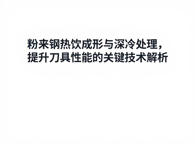 粉末钢热锻成形与深冷处理，提升刀具性能的关键技术解析