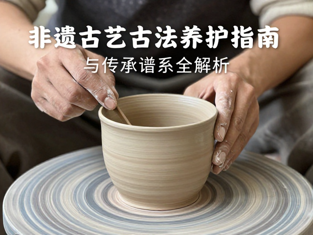 非遗陶艺古法养护指南，修坯技巧与传承谱系全解析