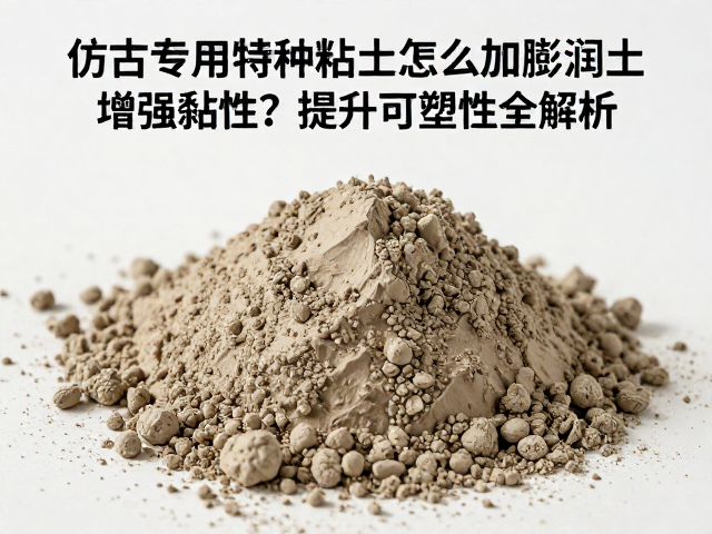 仿古专用特种粘土怎么加膨润土增强黏性？提升可塑性全解析