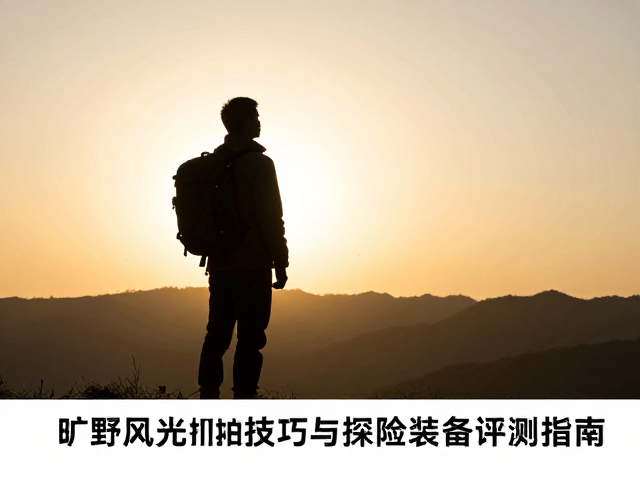 逆光剪影绝美构图！旷野风光抓拍技巧与探险装备评测指南