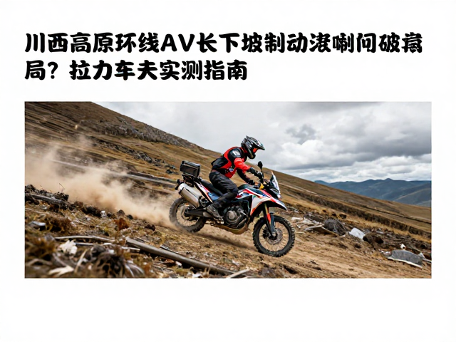 川西高原环线ADV长下坡制动热衰减如何破局？拉力车手实测指南