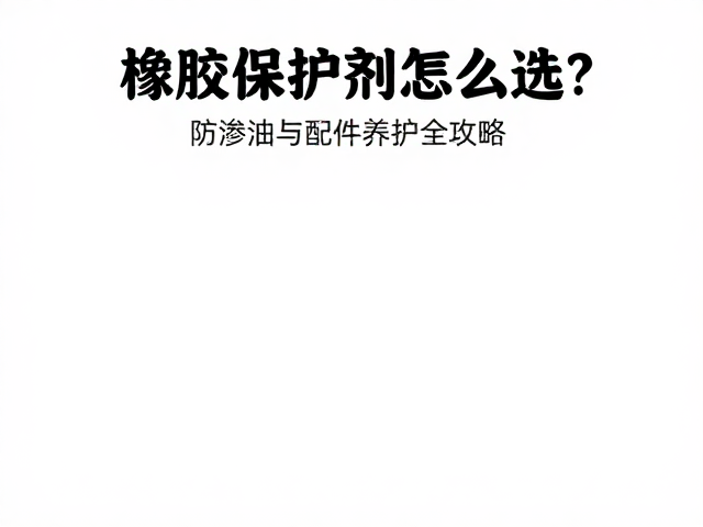 橡胶保护剂怎么选?防渗油与配件养护全攻略
