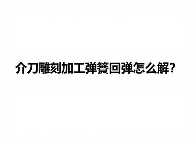 介刀雕刻加工弹簧回弹怎么解?3大核心技巧与避坑指南