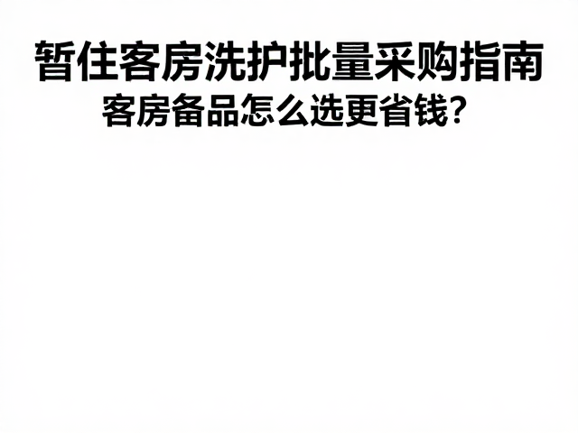 暂住客房洗护批量采购指南,客房备品怎么选更省钱?