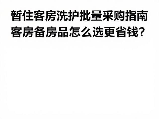 暂住客房洗护批量采购指南,客房备品怎么选更省钱?