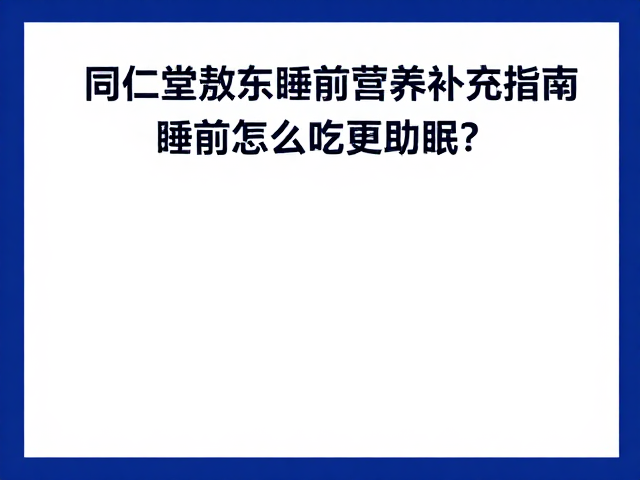 同仁堂与敖东睡前营养补充指南，睡前怎么吃更助眠？