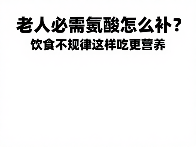 老年人必需氨基酸怎么补?饮食不规律这样吃更营养