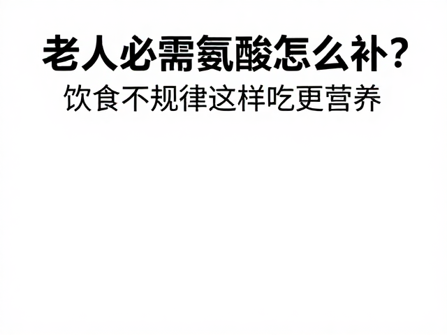 老年人必需氨基酸怎么补?饮食不规律这样吃更营养