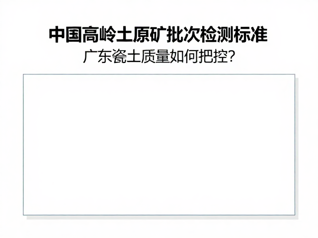 中国高岭土原矿批次检测标准，广东瓷土质量如何把控？