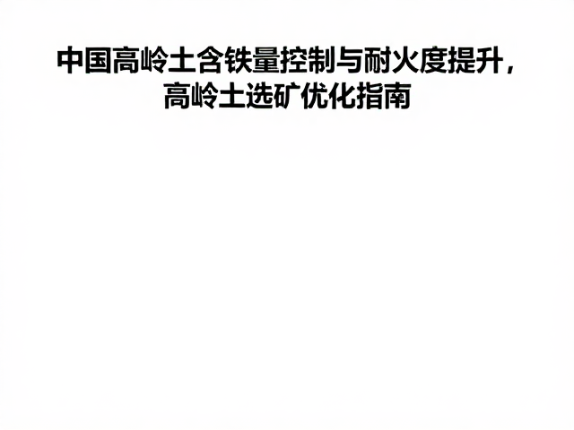 中国高岭土含铁量控制与耐火度提升,高岭土选矿优化指南