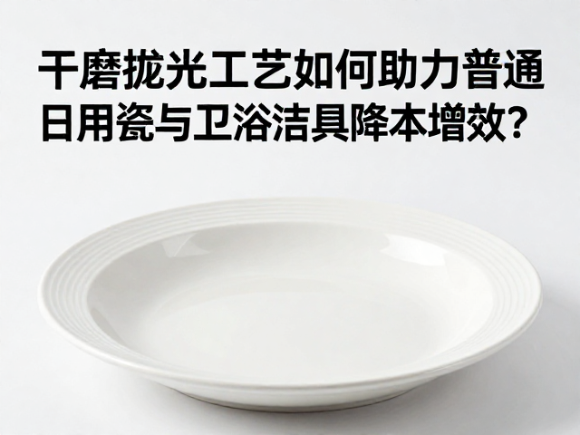 干磨抛光工艺如何助力普通日用瓷与卫浴洁具降本增效?