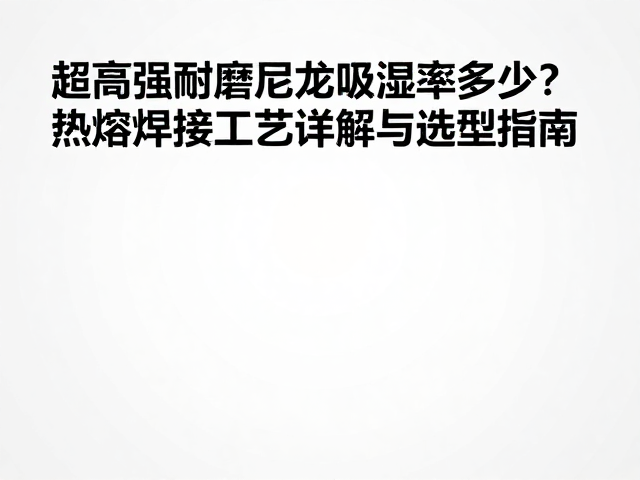 超高强耐磨尼龙吸湿率多少？热熔焊接工艺详解与选型指南