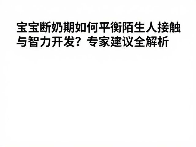 宝宝断奶期如何平衡陌生人接触与智力开发?专家建议全解析